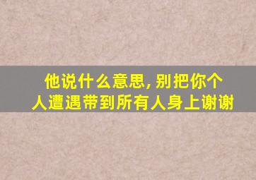 他说什么意思, 别把你个人遭遇带到所有人身上谢谢